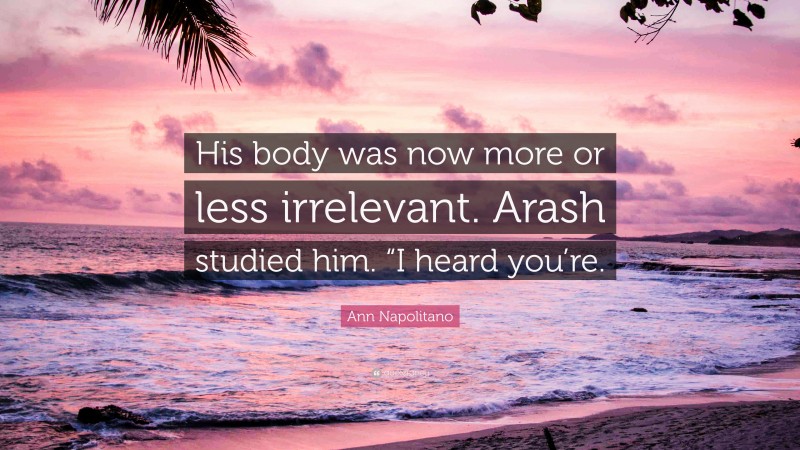 Ann Napolitano Quote: “His body was now more or less irrelevant. Arash studied him. “I heard you’re.”