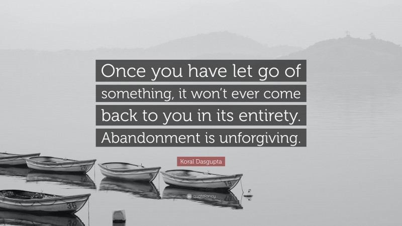 Koral Dasgupta Quote: “Once you have let go of something, it won’t ever come back to you in its entirety. Abandonment is unforgiving.”