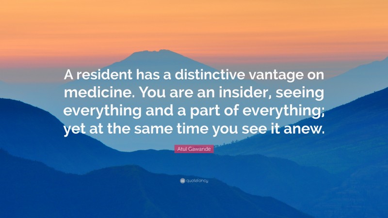 Atul Gawande Quote: “A resident has a distinctive vantage on medicine. You are an insider, seeing everything and a part of everything; yet at the same time you see it anew.”