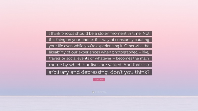 Diana Reid Quote: “I think photos should be a stolen moment in time. Not this thing on your phone: this way of constantly curating your life even while you’re experiencing it. Otherwise the likeability of our experiences when photographed – like, travels or social events or whatever – becomes the main metric by which our lives are valued. And that’s so arbitrary and depressing, don’t you think?”