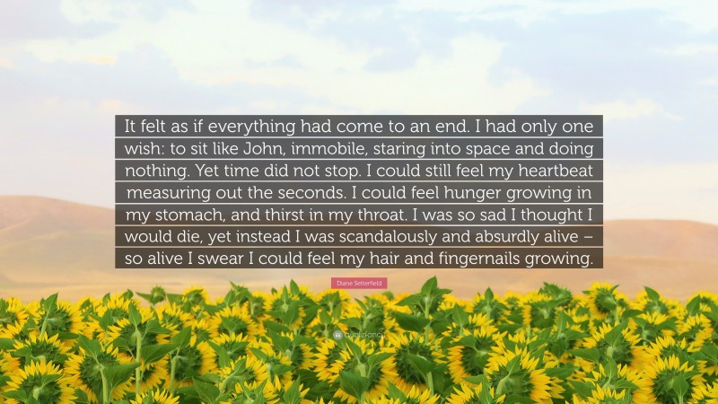 Diane Setterfield Quote: “It felt as if everything had come to an end. I had only one wish: to sit like John, immobile, staring into space and doing nothing. Yet time did not stop. I could still feel my heartbeat measuring out the seconds. I could feel hunger growing in my stomach, and thirst in my throat. I was so sad I thought I would die, yet instead I was scandalously and absurdly alive – so alive I swear I could feel my hair and fingernails growing.”