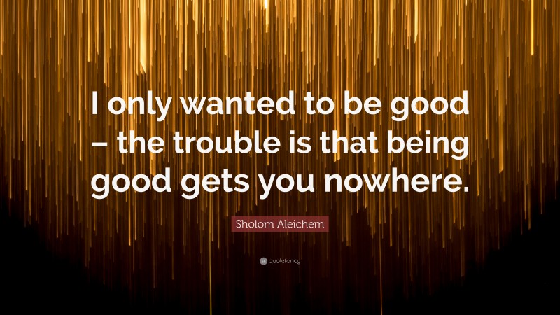 Sholom Aleichem Quote: “I only wanted to be good – the trouble is that being good gets you nowhere.”