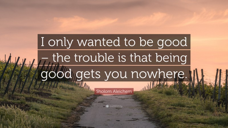 Sholom Aleichem Quote: “I only wanted to be good – the trouble is that being good gets you nowhere.”