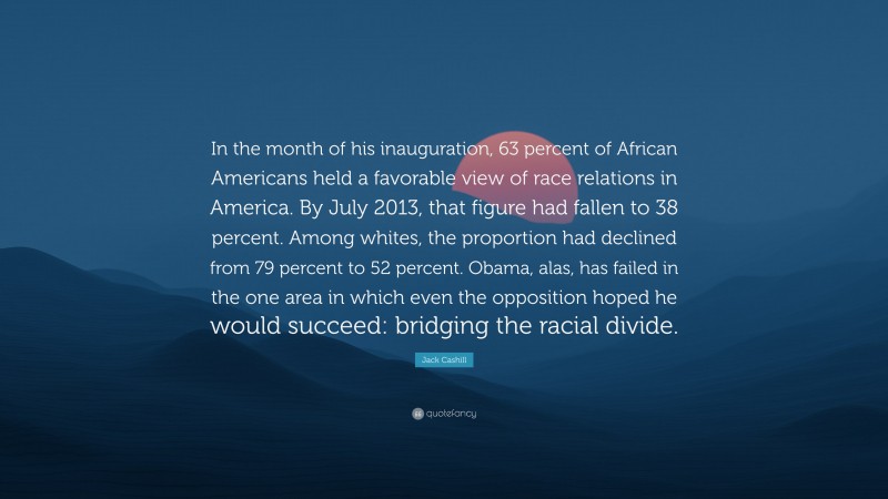 Jack Cashill Quote: “In the month of his inauguration, 63 percent of African Americans held a favorable view of race relations in America. By July 2013, that figure had fallen to 38 percent. Among whites, the proportion had declined from 79 percent to 52 percent. Obama, alas, has failed in the one area in which even the opposition hoped he would succeed: bridging the racial divide.”