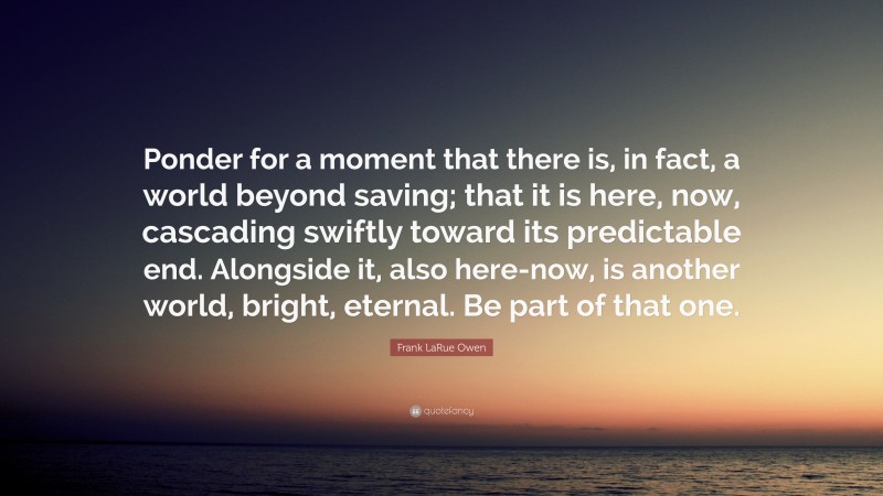 Frank LaRue Owen Quote: “Ponder for a moment that there is, in fact, a world beyond saving; that it is here, now, cascading swiftly toward its predictable end. Alongside it, also here-now, is another world, bright, eternal. Be part of that one.”