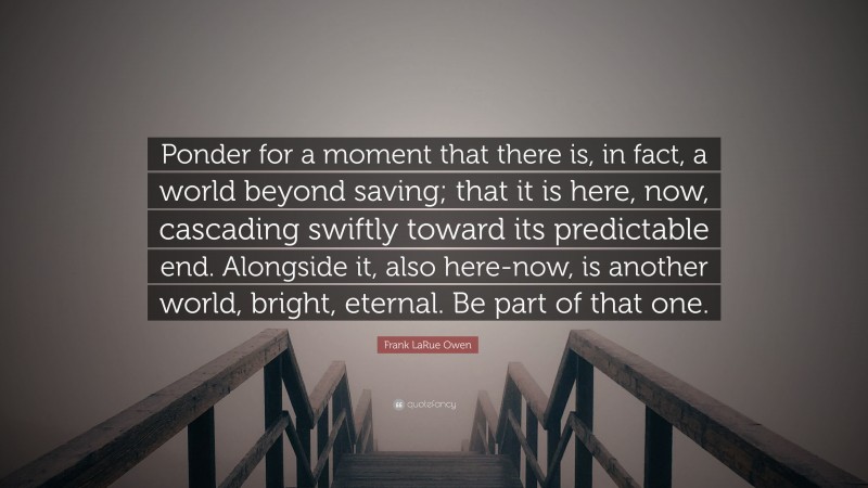 Frank LaRue Owen Quote: “Ponder for a moment that there is, in fact, a world beyond saving; that it is here, now, cascading swiftly toward its predictable end. Alongside it, also here-now, is another world, bright, eternal. Be part of that one.”