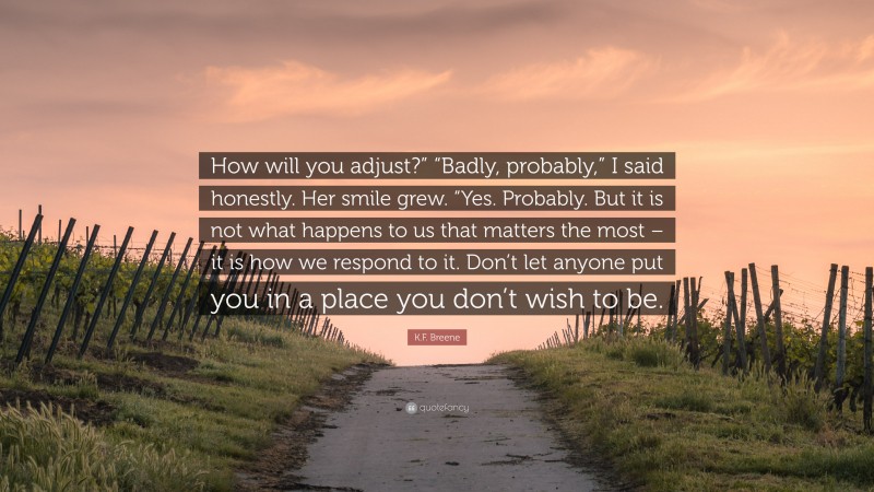 K.F. Breene Quote: “How will you adjust?” “Badly, probably,” I said honestly. Her smile grew. “Yes. Probably. But it is not what happens to us that matters the most – it is how we respond to it. Don’t let anyone put you in a place you don’t wish to be.”