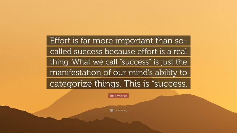 Brad Warner Quote: “Effort is far more important than so-called success because effort is a real thing. What we call “success” is just the manifestation of our mind’s ability to categorize things. This is “success.”