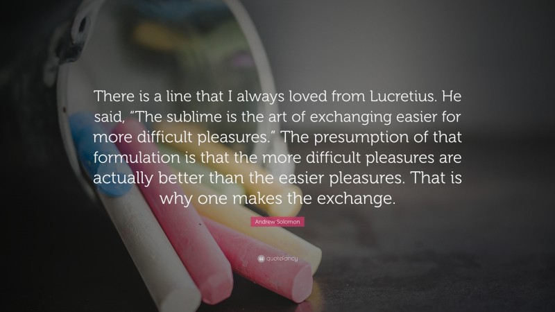 Andrew Solomon Quote: “There is a line that I always loved from Lucretius. He said, “The sublime is the art of exchanging easier for more difficult pleasures.” The presumption of that formulation is that the more difficult pleasures are actually better than the easier pleasures. That is why one makes the exchange.”
