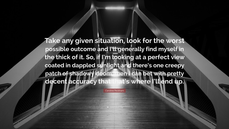 Caroline Peckham Quote: “Take any given situation, look for the worst possible outcome and I’ll generally find myself in the thick of it. So, if I’m looking at a perfect view coated in dappled sunlight and there’s one creepy patch of shadowy doom, then I can bet with pretty decent accuracy that that’s where I’ll end up.”