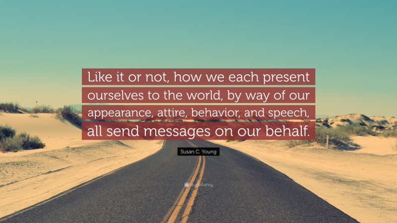 Susan C. Young Quote: “Like it or not, how we each present ourselves to the world, by way of our appearance, attire, behavior, and speech, all send messages on our behalf.”