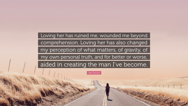 Kate Stewart Quote: “Loving her has ruined me, wounded me beyond comprehension. Loving her has also changed my perception of what matters, of gravity, of my own personal truth, and for better or worse, aided in creating the man I’ve become.”