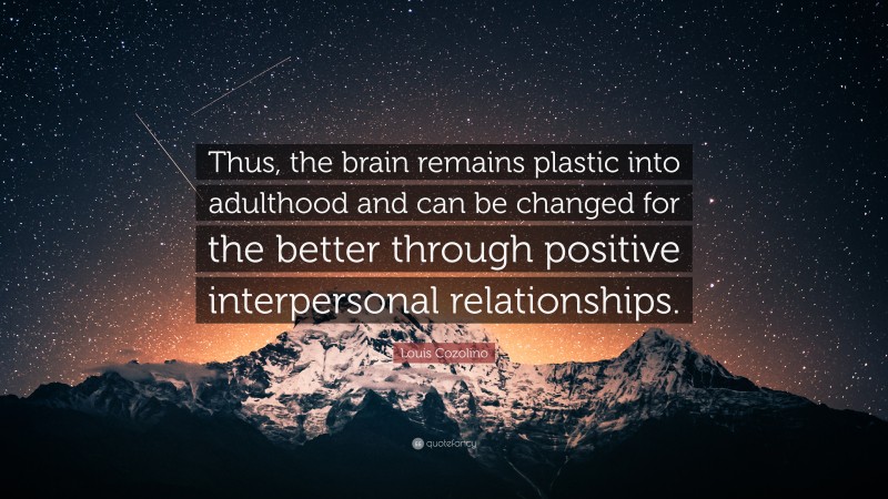 Louis Cozolino Quote: “Thus, the brain remains plastic into adulthood and can be changed for the better through positive interpersonal relationships.”