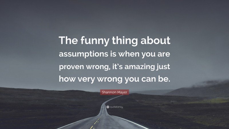 Shannon Mayer Quote: “The funny thing about assumptions is when you are proven wrong, it’s amazing just how very wrong you can be.”