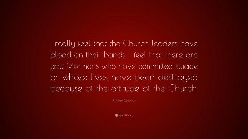 Andrew Solomon Quote: “I really feel that the Church leaders have blood on their hands. I feel that there are gay Mormons who have committed suicide or whose lives have been destroyed because of the attitude of the Church.”