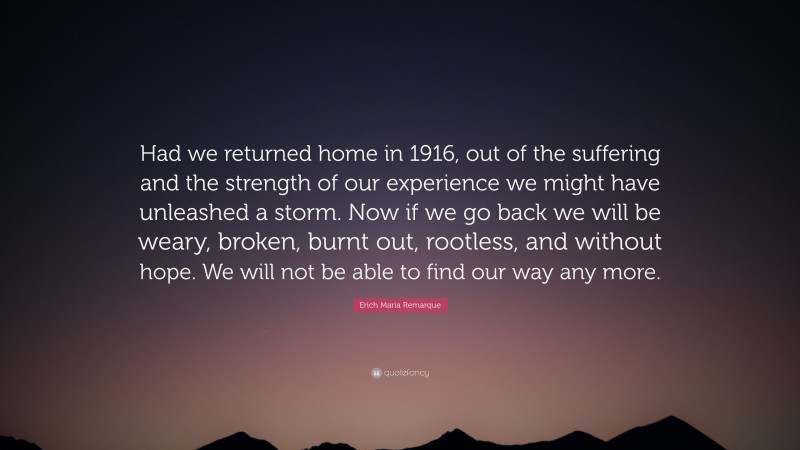 Erich Maria Remarque Quote: “Had we returned home in 1916, out of the suffering and the strength of our experience we might have unleashed a storm. Now if we go back we will be weary, broken, burnt out, rootless, and without hope. We will not be able to find our way any more.”