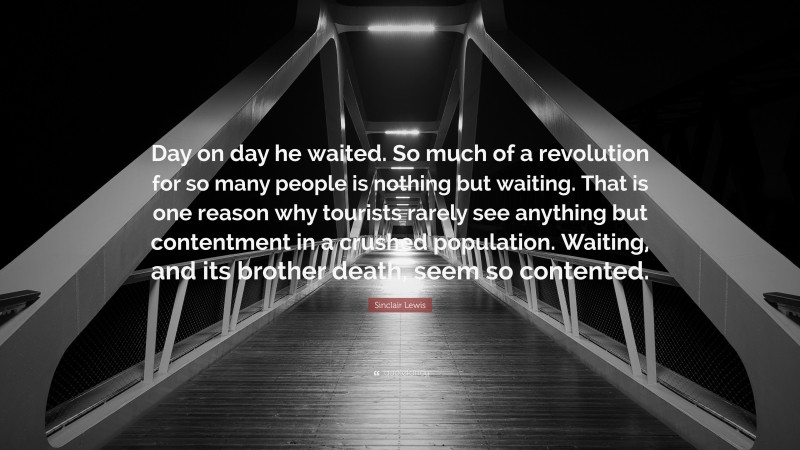 Sinclair Lewis Quote: “Day on day he waited. So much of a revolution for so many people is nothing but waiting. That is one reason why tourists rarely see anything but contentment in a crushed population. Waiting, and its brother death, seem so contented.”