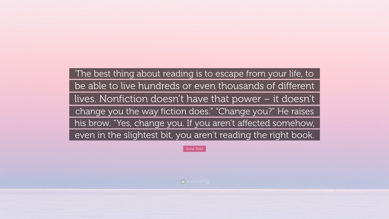 Anna Todd Quote: “The best thing about reading is to escape from your life, to be able to live hundreds or even thousands of different lives. Nonfiction doesn’t have that power – it doesn’t change you the way fiction does.” “Change you?” He raises his brow. “Yes, change you. If you aren’t affected somehow, even in the slightest bit, you aren’t reading the right book.”