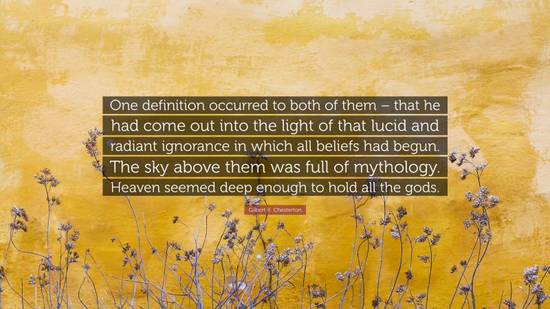 Gilbert K. Chesterton Quote: “One definition occurred to both of them – that he had come out into the light of that lucid and radiant ignorance in which all beliefs had begun. The sky above them was full of mythology. Heaven seemed deep enough to hold all the gods.”