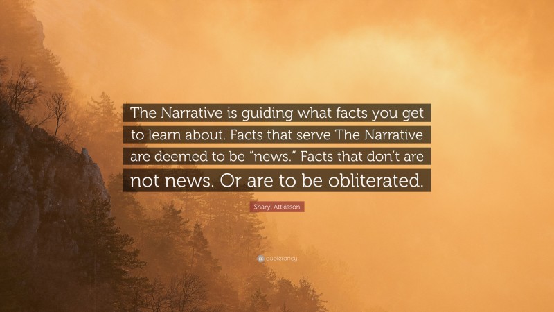 Sharyl Attkisson Quote: “The Narrative is guiding what facts you get to learn about. Facts that serve The Narrative are deemed to be “news.” Facts that don’t are not news. Or are to be obliterated.”