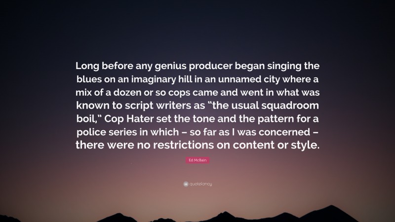 Ed McBain Quote: “Long before any genius producer began singing the blues on an imaginary hill in an unnamed city where a mix of a dozen or so cops came and went in what was known to script writers as “the usual squadroom boil,” Cop Hater set the tone and the pattern for a police series in which – so far as I was concerned – there were no restrictions on content or style.”