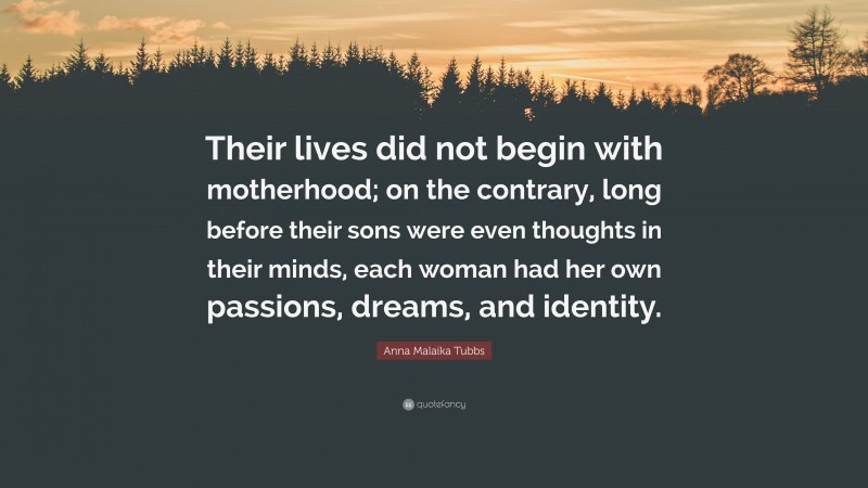 Anna Malaika Tubbs Quote: “Their lives did not begin with motherhood; on the contrary, long before their sons were even thoughts in their minds, each woman had her own passions, dreams, and identity.”