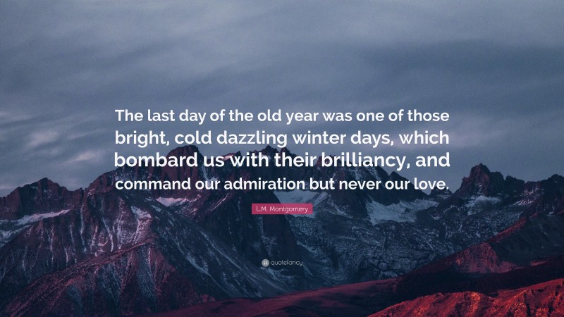 L.M. Montgomery Quote: “The last day of the old year was one of those bright, cold dazzling winter days, which bombard us with their brilliancy, and command our admiration but never our love.”