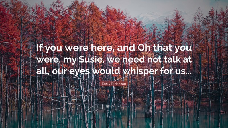 Emily Dickinson Quote: “If you were here, and Oh that you were, my Susie, we need not talk at all, our eyes would whisper for us...”