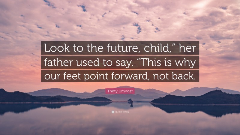 Thrity Umrigar Quote: “Look to the future, child,” her father used to say. “This is why our feet point forward, not back.”