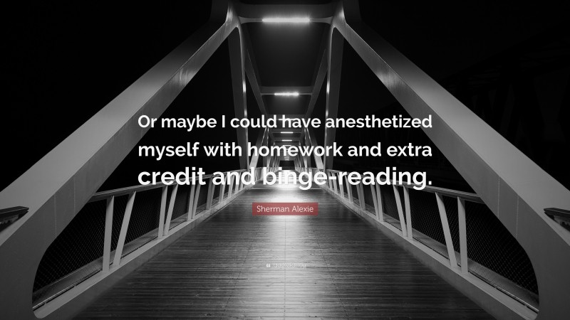 Sherman Alexie Quote: “Or maybe I could have anesthetized myself with homework and extra credit and binge-reading.”