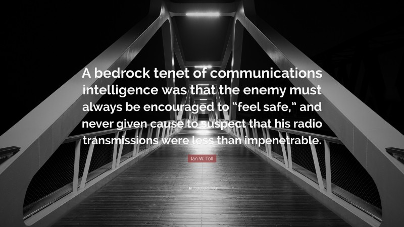 Ian W. Toll Quote: “A bedrock tenet of communications intelligence was that the enemy must always be encouraged to “feel safe,” and never given cause to suspect that his radio transmissions were less than impenetrable.”