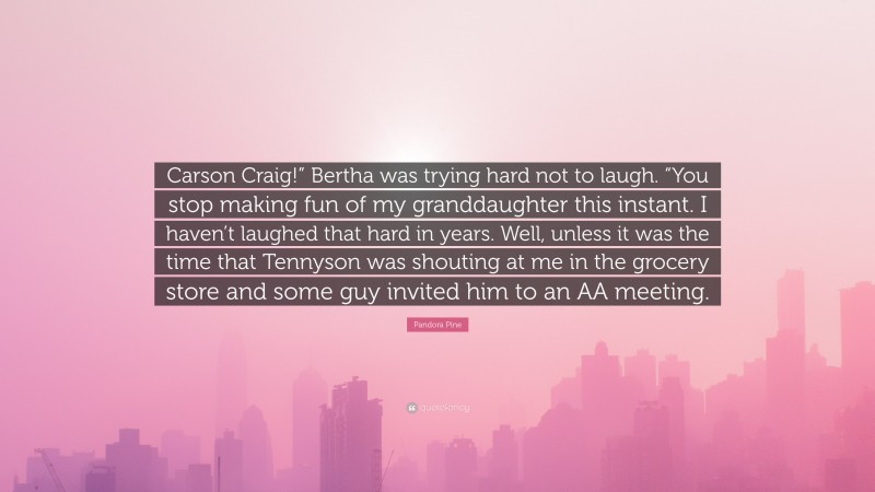 Pandora Pine Quote: “Carson Craig!” Bertha was trying hard not to laugh. “You stop making fun of my granddaughter this instant. I haven’t laughed that hard in years. Well, unless it was the time that Tennyson was shouting at me in the grocery store and some guy invited him to an AA meeting.”