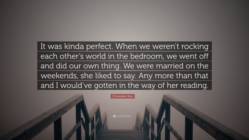 Christopher Rice Quote: “It was kinda perfect. When we weren’t rocking each other’s world in the bedroom, we went off and did our own thing. We were married on the weekends, she liked to say. Any more than that and I would’ve gotten in the way of her reading.”