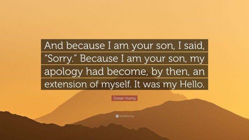 Ocean Vuong Quote: “And because I am your son, I said, “Sorry.” Because I am your son, my apology had become, by then, an extension of myself. It was my Hello.”