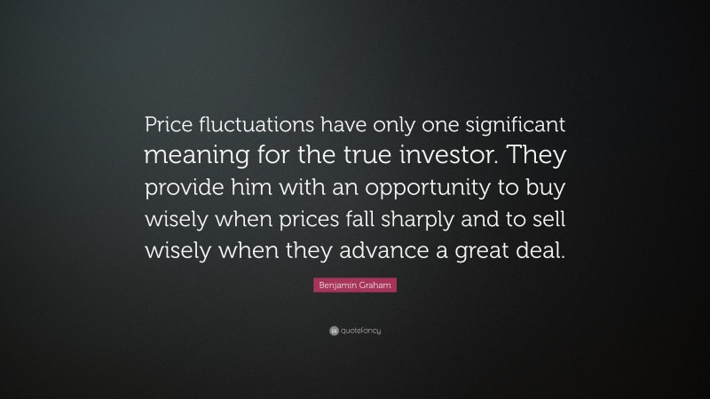 Benjamin Graham Quote: “Price fluctuations have only one significant meaning for the true investor. They provide him with an opportunity to buy wisely when prices fall sharply and to sell wisely when they advance a great deal.”
