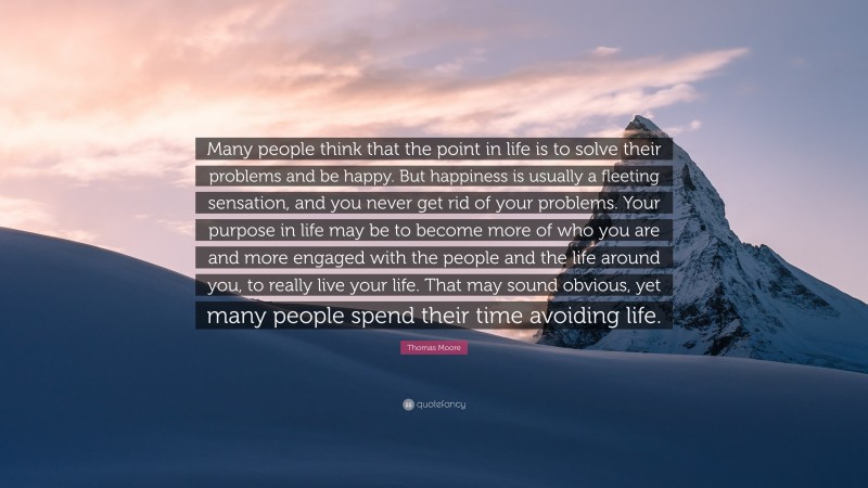 Thomas Moore Quote: “Many people think that the point in life is to solve their problems and be happy. But happiness is usually a fleeting sensation, and you never get rid of your problems. Your purpose in life may be to become more of who you are and more engaged with the people and the life around you, to really live your life. That may sound obvious, yet many people spend their time avoiding life.”