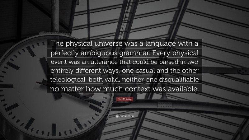 Ted Chiang Quote: “The physical universe was a language with a perfectly ambiguous grammar. Every physical event was an utterance that could be parsed in two entirely different ways, one casual and the other teleological, both valid, neither one disqualifiable no matter how much context was available.”