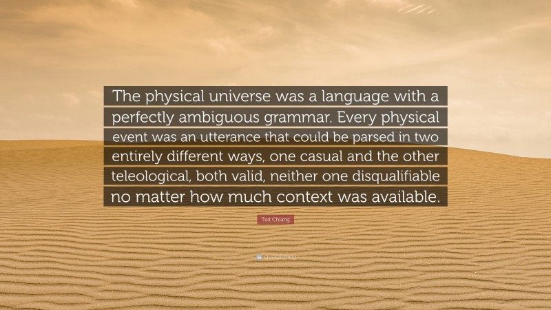 Ted Chiang Quote: “The physical universe was a language with a perfectly ambiguous grammar. Every physical event was an utterance that could be parsed in two entirely different ways, one casual and the other teleological, both valid, neither one disqualifiable no matter how much context was available.”