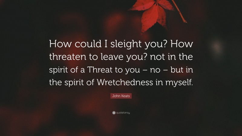 John Keats Quote: “How could I sleight you? How threaten to leave you? not in the spirit of a Threat to you – no – but in the spirit of Wretchedness in myself.”