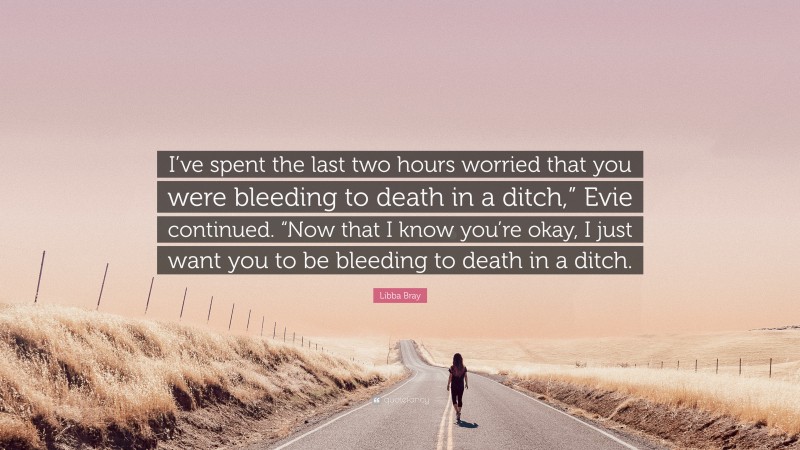 Libba Bray Quote: “I’ve spent the last two hours worried that you were bleeding to death in a ditch,” Evie continued. “Now that I know you’re okay, I just want you to be bleeding to death in a ditch.”