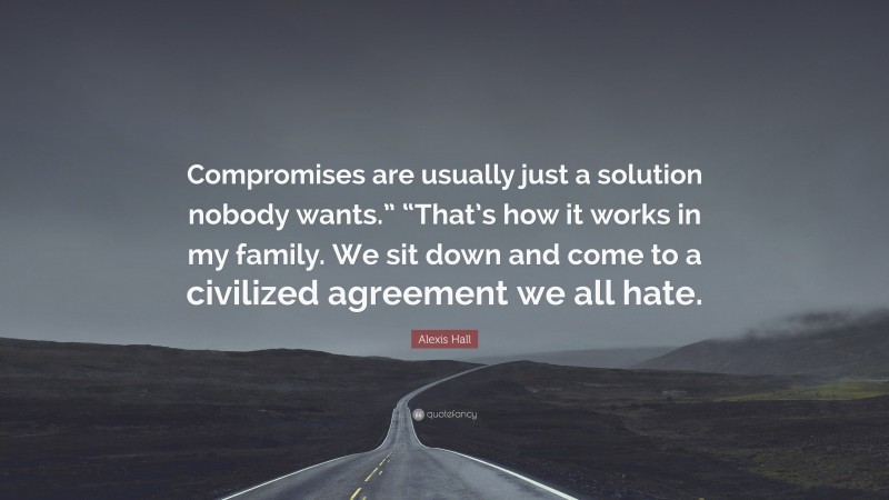 Alexis Hall Quote: “Compromises are usually just a solution nobody wants.” “That’s how it works in my family. We sit down and come to a civilized agreement we all hate.”