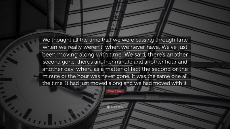 Clifford D. Simak Quote: “We thought all the time that we were passing through time when we really weren’t, when we never have. We’ve just been moving along with time. We said, there’s another second gone, there’s another minute and another hour and another day, when, as a matter of fact the second or the minute or the hour was never gone. It was the same one all the time. It had just moved along and we had moved with it.”