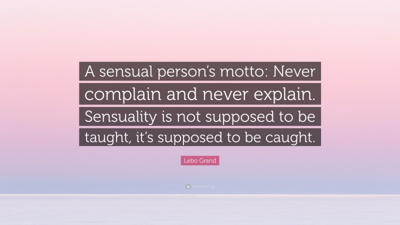 Lebo Grand Quote: “A sensual person’s motto: Never complain and never explain. Sensuality is not supposed to be taught, it’s supposed to be caught.”