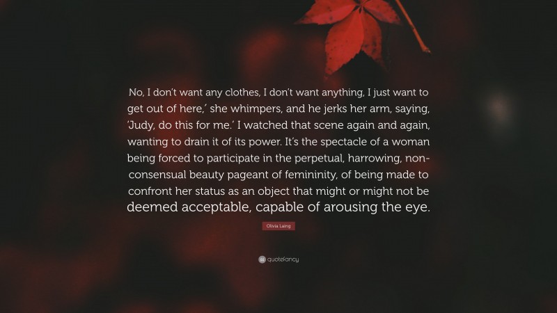 Olivia Laing Quote: “No, I don’t want any clothes, I don’t want anything, I just want to get out of here,′ she whimpers, and he jerks her arm, saying, ‘Judy, do this for me.’ I watched that scene again and again, wanting to drain it of its power. It’s the spectacle of a woman being forced to participate in the perpetual, harrowing, non-consensual beauty pageant of femininity, of being made to confront her status as an object that might or might not be deemed acceptable, capable of arousing the eye.”