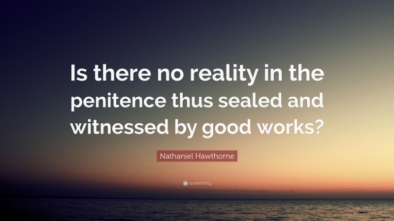 Nathaniel Hawthorne Quote: “Is there no reality in the penitence thus sealed and witnessed by good works?”