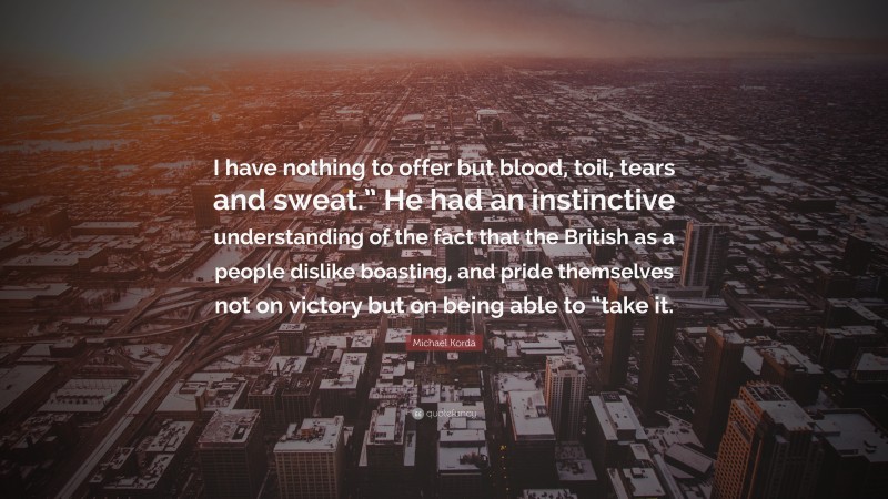 Michael Korda Quote: “I have nothing to offer but blood, toil, tears and sweat.” He had an instinctive understanding of the fact that the British as a people dislike boasting, and pride themselves not on victory but on being able to “take it.”