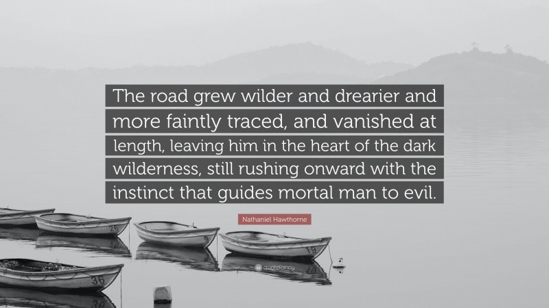 Nathaniel Hawthorne Quote: “The road grew wilder and drearier and more faintly traced, and vanished at length, leaving him in the heart of the dark wilderness, still rushing onward with the instinct that guides mortal man to evil.”