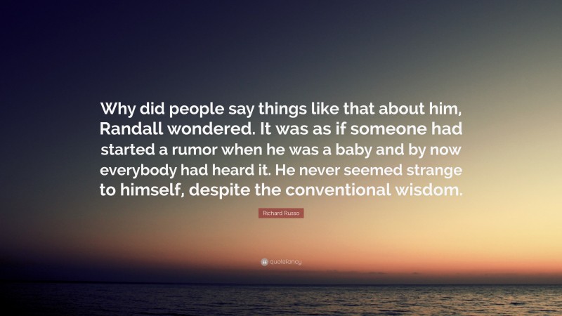 Richard Russo Quote: “Why did people say things like that about him, Randall wondered. It was as if someone had started a rumor when he was a baby and by now everybody had heard it. He never seemed strange to himself, despite the conventional wisdom.”