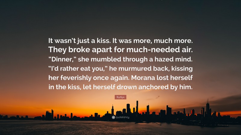 RuNyx Quote: “It wasn’t just a kiss. It was more, much more. They broke apart for much-needed air. “Dinner,” she mumbled through a hazed mind. “I’d rather eat you,” he murmured back, kissing her feverishly once again. Morana lost herself in the kiss, let herself drown anchored by him.”