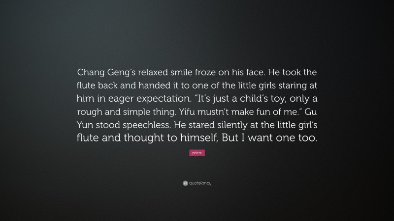 priest Quote: “Chang Geng’s relaxed smile froze on his face. He took the flute back and handed it to one of the little girls staring at him in eager expectation. “It’s just a child’s toy, only a rough and simple thing. Yifu mustn’t make fun of me.” Gu Yun stood speechless. He stared silently at the little girl’s flute and thought to himself, But I want one too.”